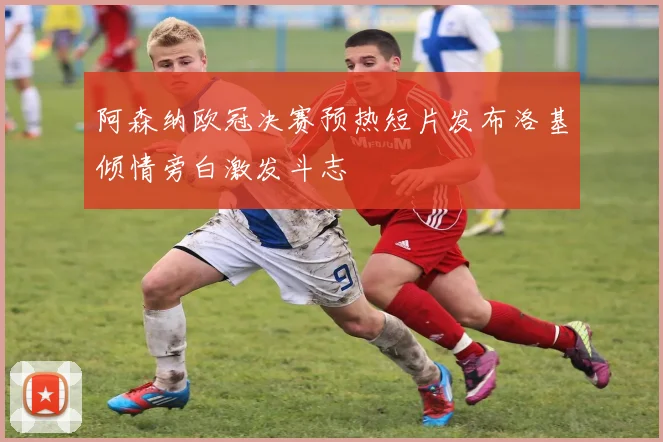 阿森纳欧冠决赛预热短片发布洛基倾情旁白激发斗志