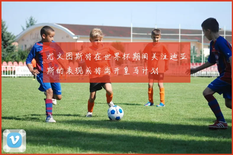 尤文图斯将在世界杯期间关注迪亚斯的表现或将离开皇马计划