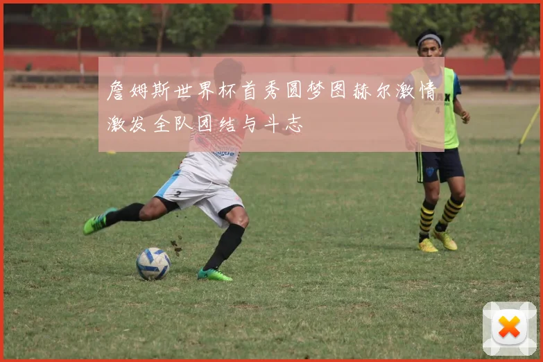 詹姆斯世界杯首秀圆梦图赫尔激情激发全队团结与斗志