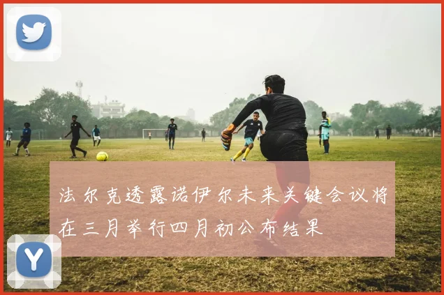 法尔克透露诺伊尔未来关键会议将在三月举行四月初公布结果