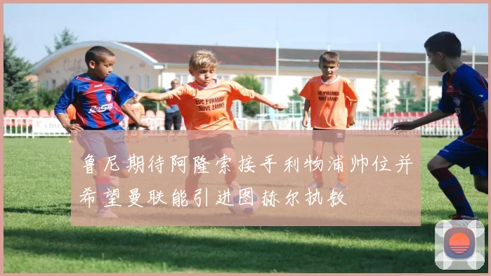 鲁尼期待阿隆索接手利物浦帅位并希望曼联能引进图赫尔执教