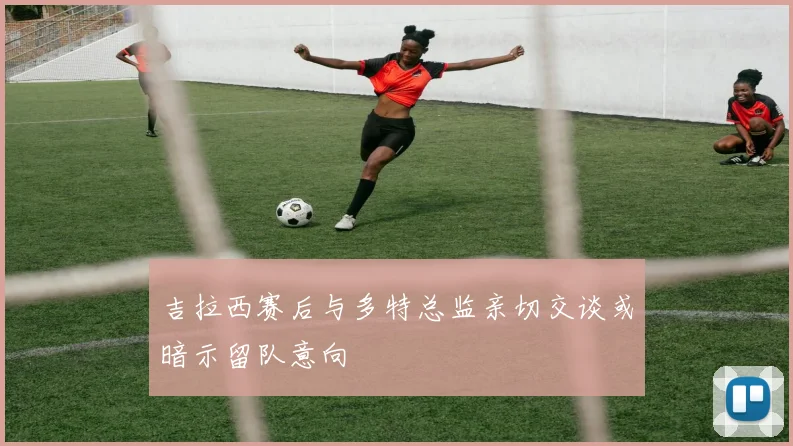 吉拉西赛后与多特总监亲切交谈或暗示留队意向