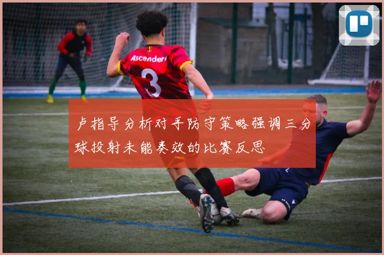 卢指导分析对手防守策略强调三分球投射未能奏效的比赛反思
