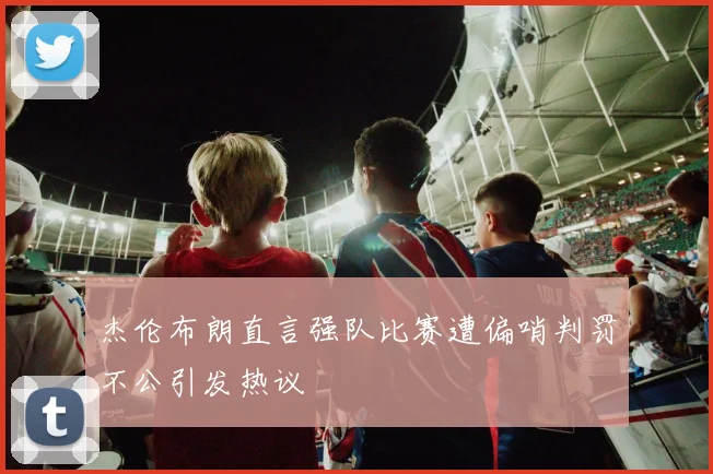 杰伦布朗直言强队比赛遭偏哨判罚不公引发热议