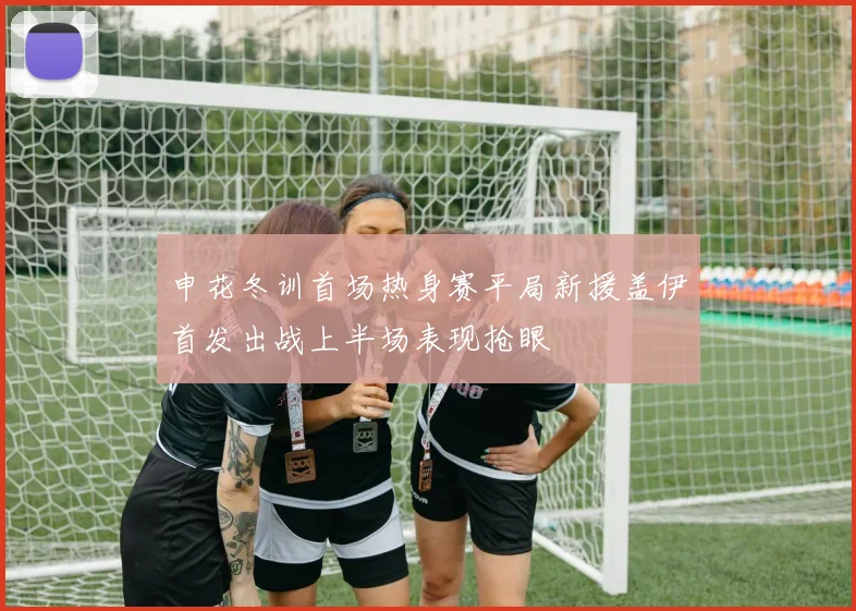 申花冬训首场热身赛平局新援盖伊首发出战上半场表现抢眼