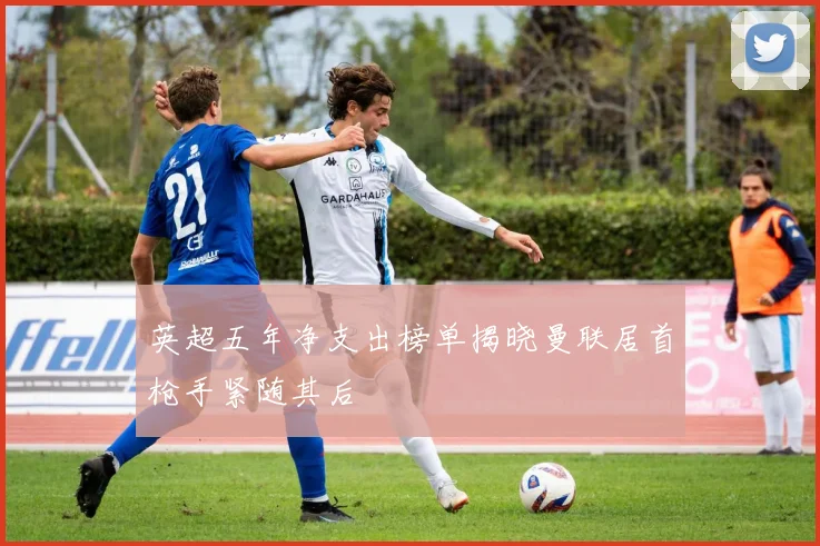 英超五年净支出榜单揭晓曼联居首枪手紧随其后