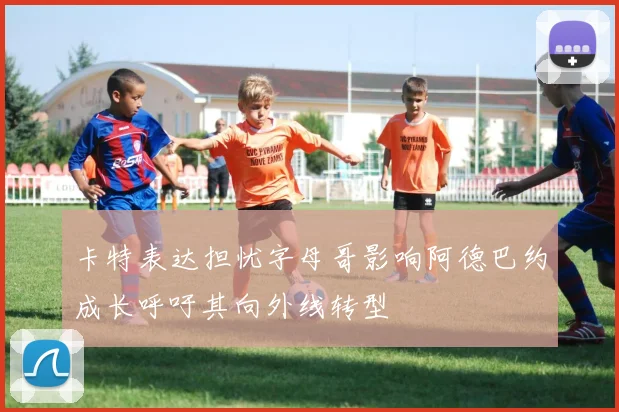 卡特表达担忧字母哥影响阿德巴约成长呼吁其向外线转型