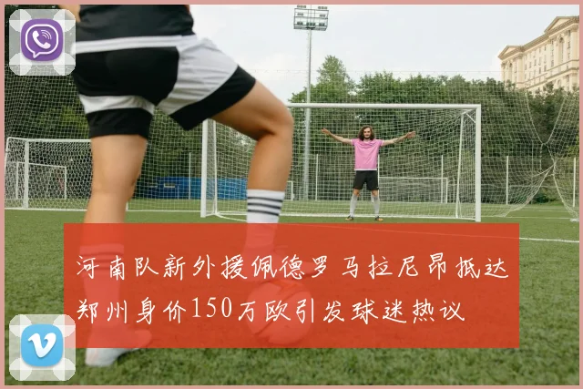 河南队新外援佩德罗马拉尼昂抵达郑州身价150万欧引发球迷热议