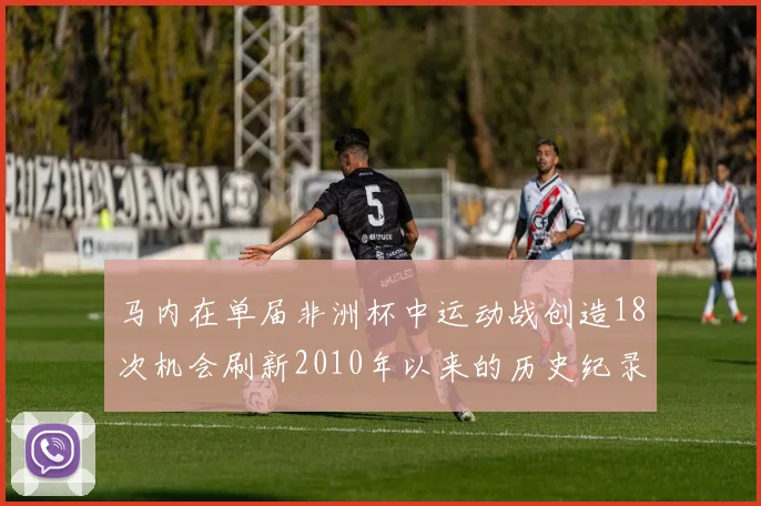 马内在单届非洲杯中运动战创造18次机会刷新2010年以来的历史纪录