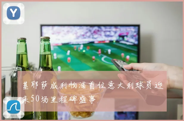 基耶萨成利物浦首位意大利球员迎来50场里程碑盛事