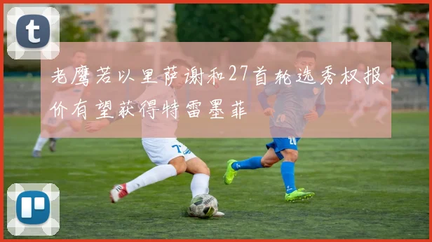 老鹰若以里萨谢和27首轮选秀权报价有望获得特雷墨菲