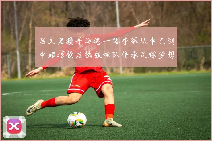 吕文君携手海港一路夺冠从中乙到中超退役后执教梯队传承足球梦想