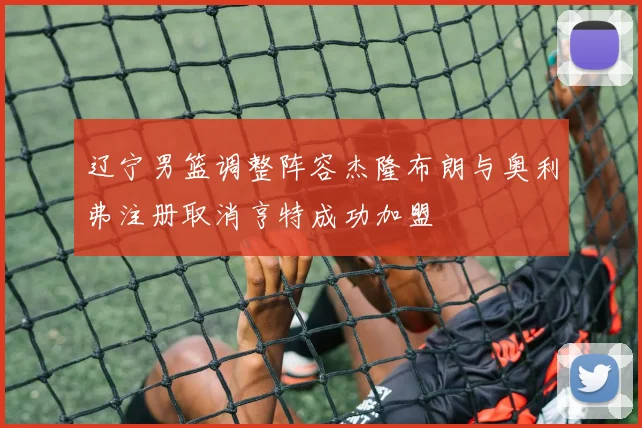辽宁男篮调整阵容杰隆布朗与奥利弗注册取消亨特成功加盟