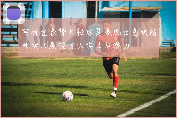 阿特金森赞年轻球员表现出色攻防两端均展现惊人实力与潜力