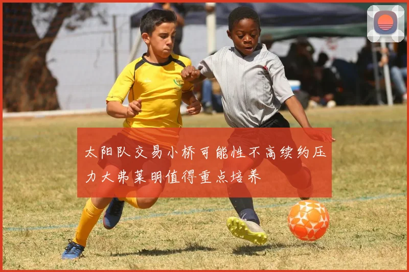 太阳队交易小桥可能性不高续约压力大弗莱明值得重点培养