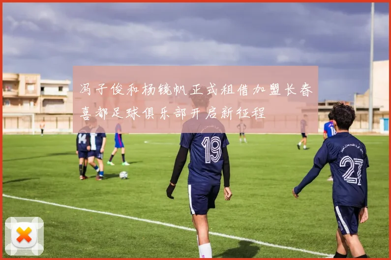 冯子俊和杨镜帆正式租借加盟长春喜都足球俱乐部开启新征程