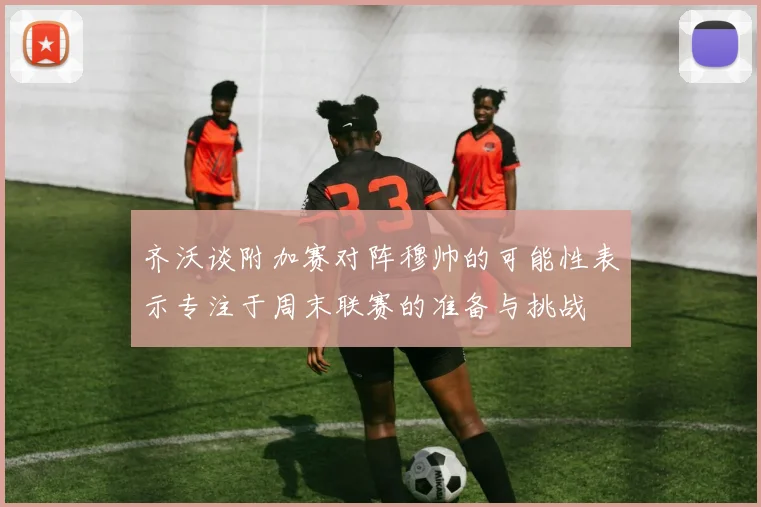 齐沃谈附加赛对阵穆帅的可能性表示专注于周末联赛的准备与挑战